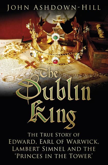 The Dublin King: The True Story of Edward Earl of Warwick, Lambert Simnel and the 'Princes in the Tower'