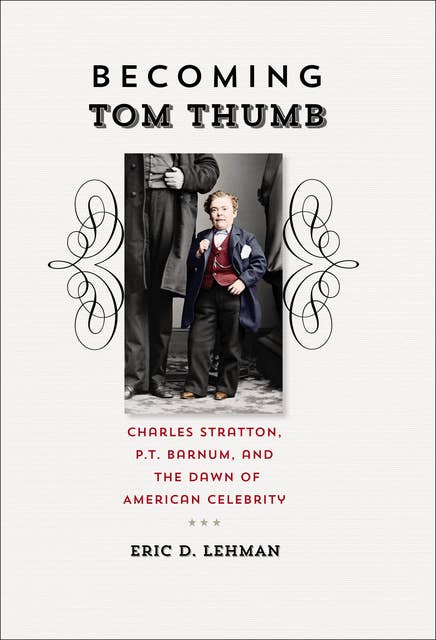 Becoming Tom Thumb: Charles Stratton, P.T. Barnum, and the Dawn of American Celebrity