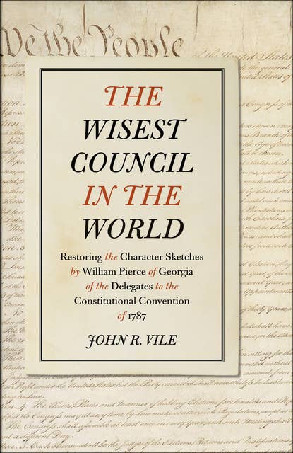 The Wisest Council in the World: Restoring the Character Sketches by William Pierce of Georgia of the Delegates to the Constitutional Convention of 1787