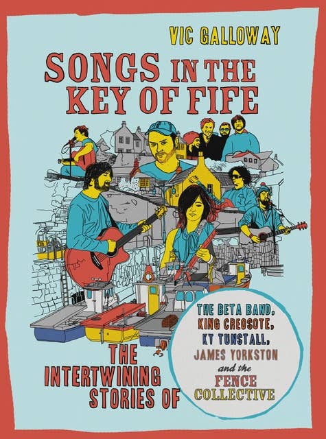Songs in the Key of Fife: The Intertwining Stories of the Beta Band, King Creosote, KT Tunstall, James Yorkston and the Fence Collective