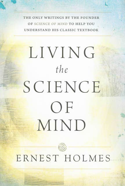 LIVING THE SCIENCE OF MIND: The Only Writings by the Founder of SCIENCE OF MIND to Help You Understand His Classic Textbook