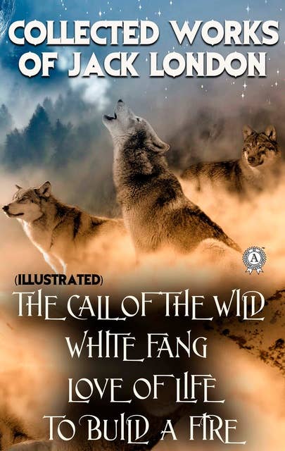 Collected works of Jack London (illustrated): The Call of the Wild, White Fang, Love of Life, To Build a Fire