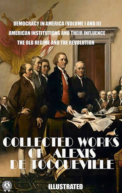 The Collected Works of Alexis de Tocqueville. Illustrated: Democracy in America (Volume I and II). American Institutions and Their Influence. The Old Regime and the Revolution