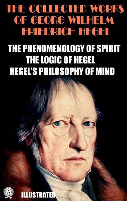 The Collected Works of Georg Wilhelm Friedrich Hegel. Illustrated: The Phenomenology of Spirit. The Logic of Hegel. Hegel's Philosophy of Mind