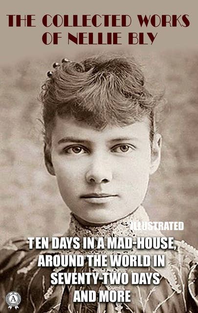 The Collected Works of Nellie Bly. Illustrated: Ten Days in a Mad-House. Around the World in Seventy-Two Days and more