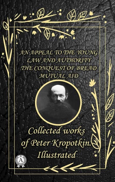 Collected works of Peter Kropotkin. illustrated: An Appeal to the Young. Law and Authority. The Conquest of Bread. Mutual aid