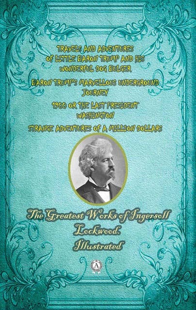 The Greatest Works of Ingersoll Lockwood. Illustrated: TRAVELS AND ADVENTURES OF LITTLE BARON TRUMP AND HIS   WONDERFUL DOG BULGER. BARON TRUMP'S MARVELLOUS UNDERGROUND JOURNEY. 1900 OR THE LAST PRESIDENT.  WASHINGTON . STRANGE ADVENTURES OF A MILLION DOLLARS