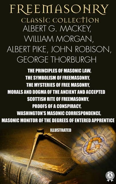 Freemasonry. Classic Collection. Albert G. Mackey, William Morgan, Albert Pike, John Robison, George Thorburgh. Illustrated: The Principles of Masonic Law, The Symbolism of Freemasonry, The Mysteries of Free Masonry, Morals and Dogma of The Ancient and Accepted Scottish Rite of Freemasonry, Proofs of a Conspiracy, Washington's Masonic Correspondence