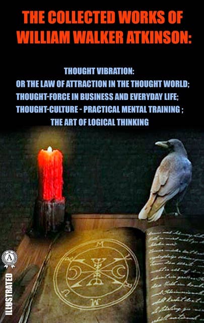 The Collected Works of William Walker Atkinson. Illustrated: Thought Vibration: or the Law of Attraction in the Thought World. Thought-Force in Business and Everyday Life. Thought-Culture or Practical Mental Training. The Art of Logical Thinking