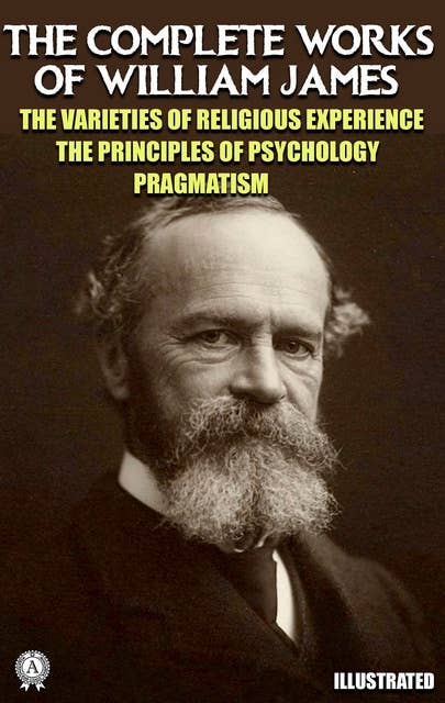 The Complete Works of William James. Illustrated: The Varieties of Religious Experience. The Principles of Psychology. Pragmatism