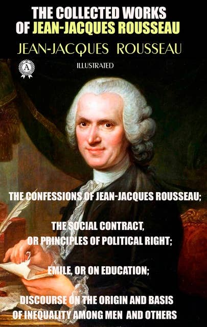The Collected Works of Jean-Jacques Rousseau. Illustrated: The Confessions of Jean-Jacques Rousseau; The Social Contract, or Principles of Political Right; Emile, or On Education; Discourse on the Origin and Basis of Inequality Among Men and others