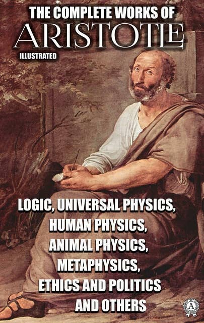 The Complete Works of Aristotle. Illustrated: Logic, Universal Physics, Human Physics, Animal Physics, Metaphysics, Ethics and Politics and others