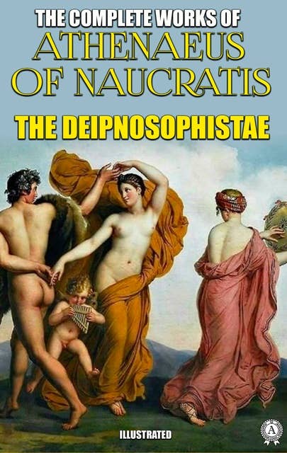 The Complete Works of Athenaeus. Illustrated: The Deipnosophistae