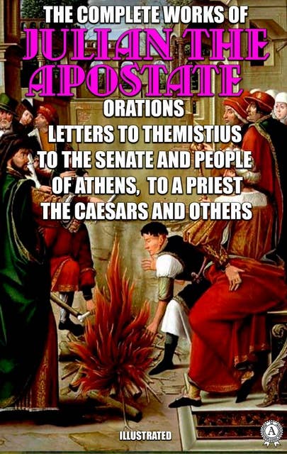 The Complete Works of Julian the Apostate. Illustrated: Orations, Letters to Themistius, To the Senate and People of Athens, To a Priest, The Caesars and others