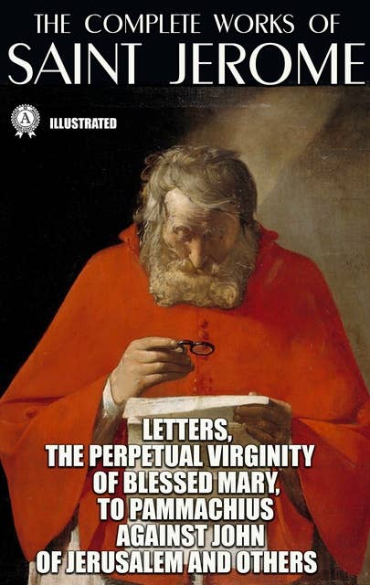 The Complete Works of Saint Jerome. Illustrated: Letters, The Perpetual Virginity of Blessed Mary, To Pammachius Against John of Jerusalem and others