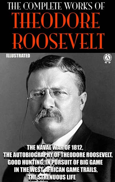 The Complete Works of Theodore Roosevelt. Illustrated: The Naval War of 1812, The Autobiography of Theodore Roosevelt, Good Hunting: In Pursuit of Big Game in the West, African Game Trails, The Strenuous Life