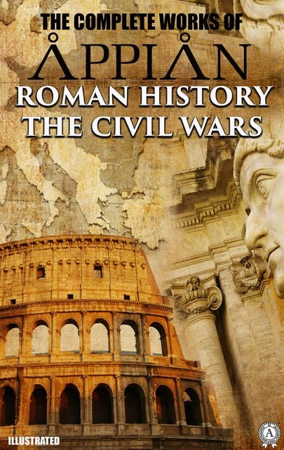The Complete Works of Appian. Illustrated: ROMAN HISTORY, THE CIVIL WARS