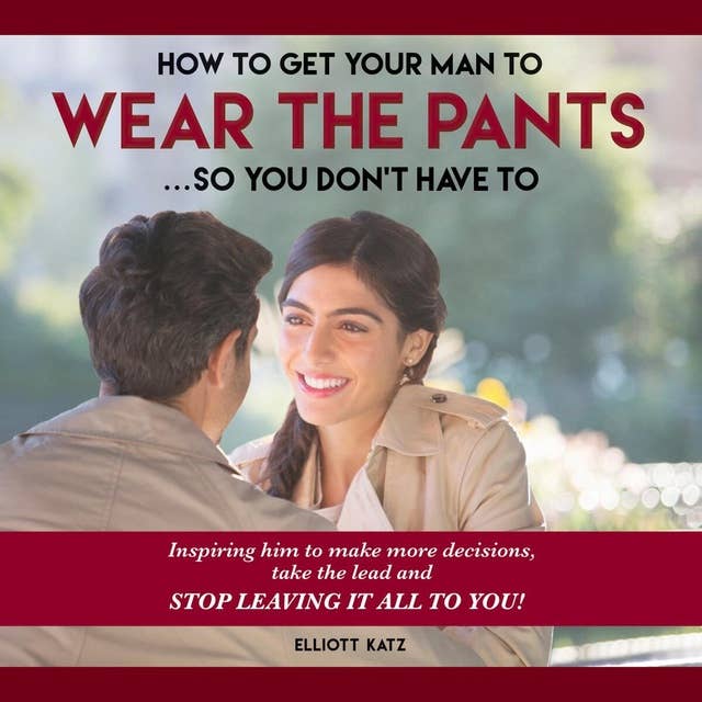 How to Get Your Man to Wear the Pants... So You Don't Have To: Inspiring him to make more decisions, take the lead and STOP LEAVING IT ALL TO YOU!