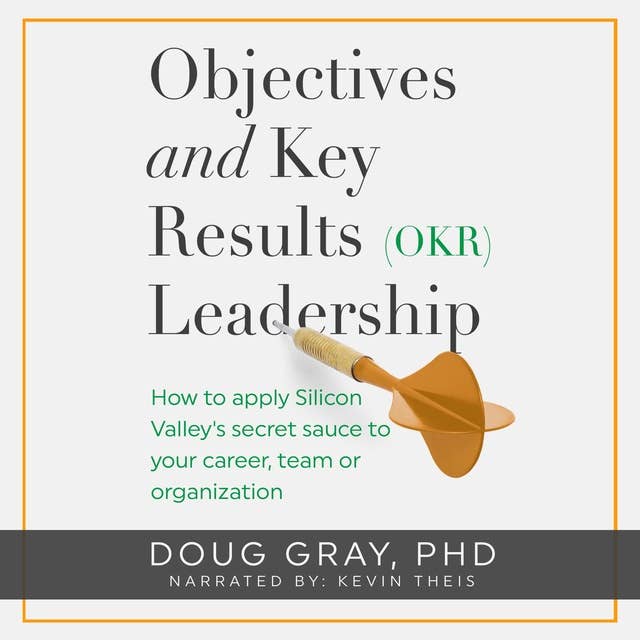 Objectives + Key Results (OKR) Leadership: How to Apply Silicon Valley’s Secret Sauce to your Career, Team or Organization