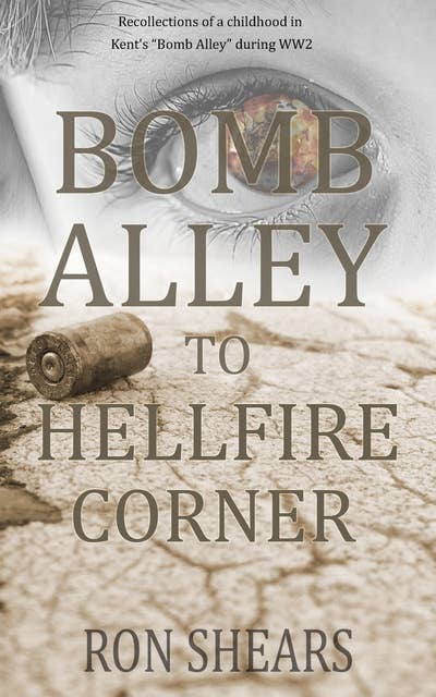 Bomb Alley To Hellfire Corner: Recollections of a childhood in Kent's "Bomb Alley" during WW2