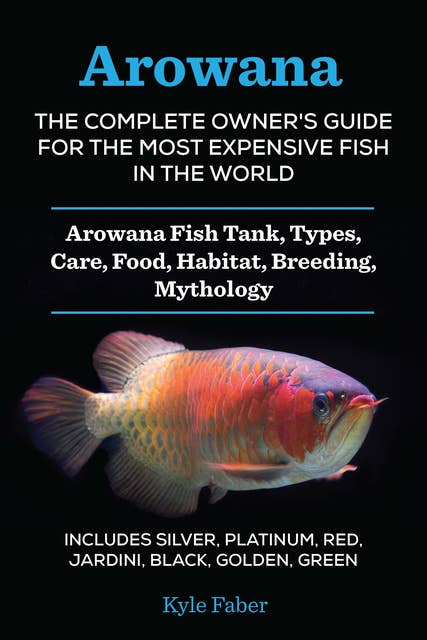 Arowana: The Complete Owner’s Guide for the Most Expensive Fish in the World: Arowana Fish Tank, Types, Care, Food, Habitat, Breeding, Mythology – Silver, Platinum, Red, Jardini, Black, Golden, Green