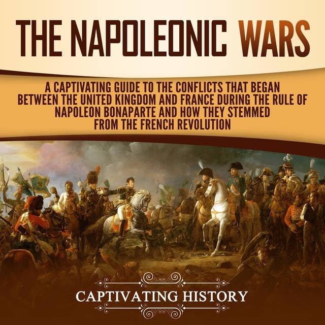 The Napoleonic Wars: A Captivating Guide to the Conflicts That Began Between the United Kingdom and France During the Rule of Napoleon Bonaparte and How They Stemmed from the French Revolution