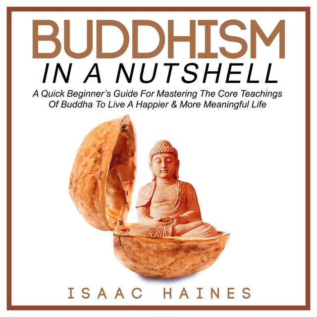 Buddhism In A Nutshell: A Quick Beginner’s Guide For Mastering The Core Teachings Of Buddha To Live A Happier & More Meaningful Life