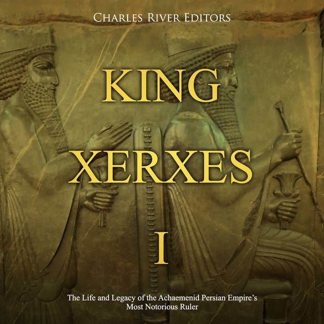 King Xerxes I: The Life and Legacy of the Achaemenid Persian Empire’s Most Notorious Ruler