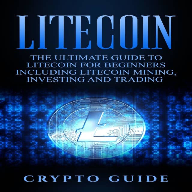 Litecoin: The Ultimate Guide to Litecoin for Beginners Including Litecoin Mining, Investing and Trading