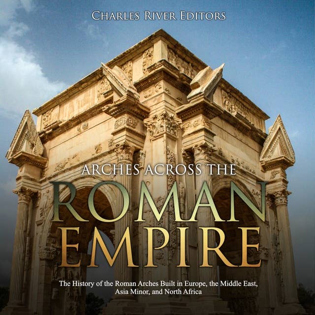 Arches across the Roman Empire: The History of the Roman Arches Built in Europe, the Middle East, Asia Minor, and North Africa