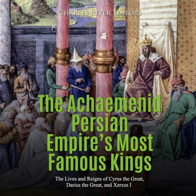 The Achaemenid Persian Empire’s Most Famous Kings: The Lives and Reigns of Cyrus the Great, Darius the Great, and Xerxes I