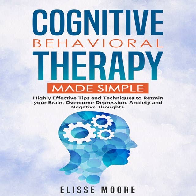 Cognitive Behavioral Therapy Made Simple: Highly Effective Tips and Techniques to Retrain your Brain, Overcome Depression, Anxiety and Negative Thoughts.
