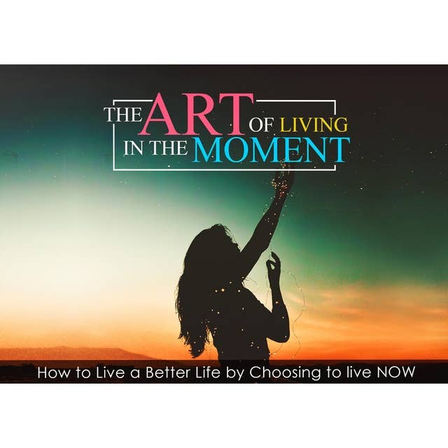 The Art Of Living In The Moment - How To Live a Better Life by Choosing to Live NOW: Let Go of the Mental Chaos that creates stress, worry, doubt and fear
