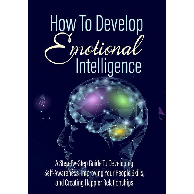 How To Develop Emotional Intelligence - Find Out The Exact Steps And Techniques!: A Step-By-Step Guide To Developing Self-Awareness, Improving Your People Skills, and Creating Happier Relationships