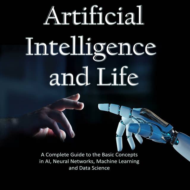 Artificial Intelligence and Life: A Complete Guide to the Basic Concepts in AI, Neural Networks, Machine Learning and Data Science