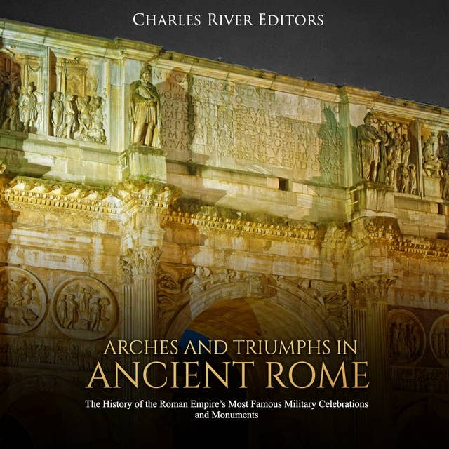Arches and Triumphs in Ancient Rome: The History of the Roman Empire's Most Famous Military Celebrations and Monuments