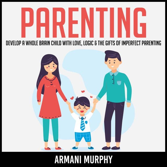 Parenting: Develop A Whole Brain Child With Love, Logic & The Gifts of Imperfect Parenting