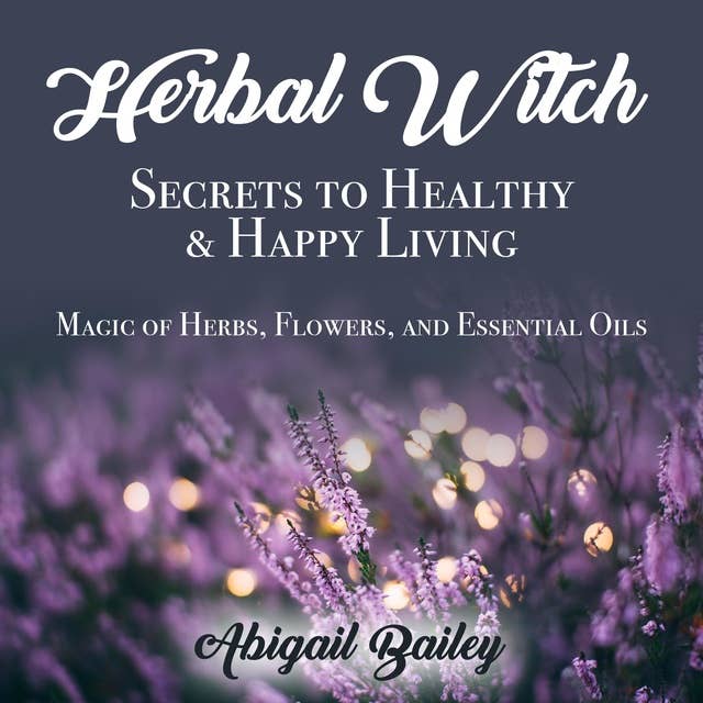 Herbal Witch, Secrets to Healty & Happy Living: Magic of Herbs, Flowers, and Essential Oils
