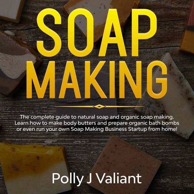 Soap Making: The Complete Guide to Natural Soap and Organic Soap Making. Learn How to Make Body Butters and Prepare Organic Bath Bombs or even Run your own Soap Making Business Startup from Home!