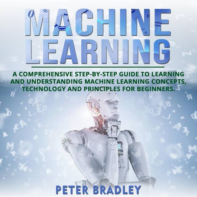 Machine Learning For Beginners: A Comprehensive, Step-by-Step Guide to Learning and Understanding Machine Learning Concepts, Technology and Principles for Beginners