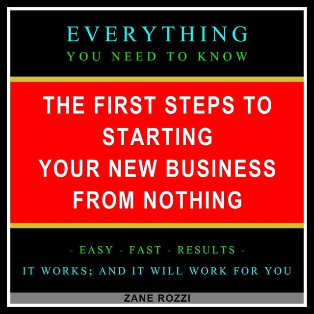 The First Steps to Starting Your New Business From Nothing: Everything You Need to Know - Easy Fast Results - It Works; and It Will Work for You