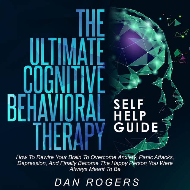 The Ultimate Cognitive Behavioral Therapy Self Help Guide: wire Your Brain to Overcome Anxiety, Panic Attacks, Depression and Finally Become the Happy Person You Were Always Meant to Be