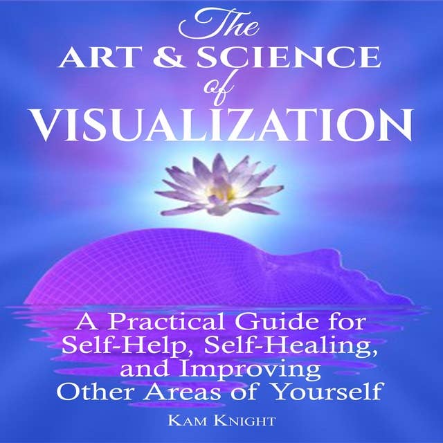 The Art and Science of Visualization: A Practical Guide for Self-Help, Self-Healing, and Improving Other Areas of Yourself: A Practical Guide for Self-Help, Self-Healing, and Improving Other Areas of Yourself