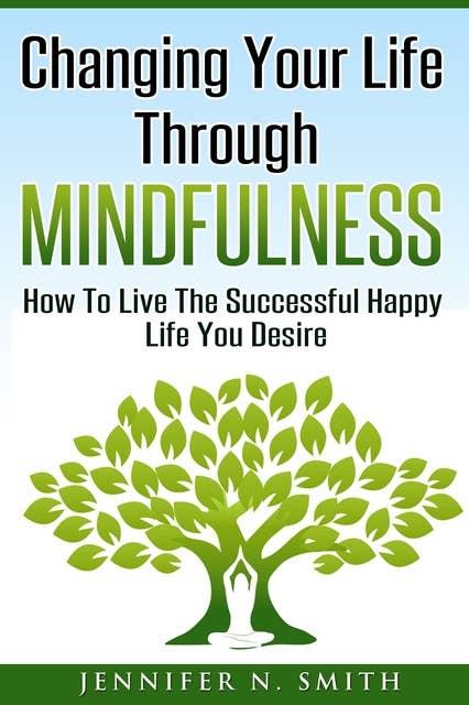 Changing Your Life Through Mindfulness: How To Live The Successful Happy Life You Desire