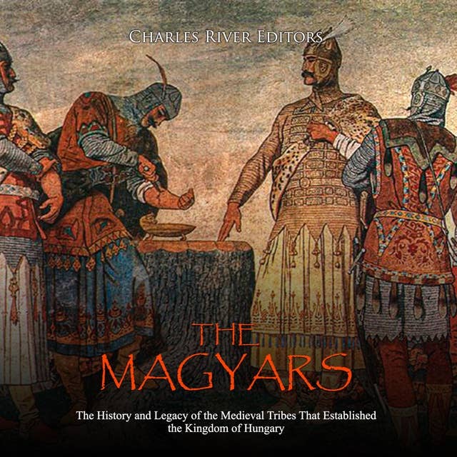 The Magyars: The History and Legacy of the Medieval Tribe that Established the Kingdom of Hungary