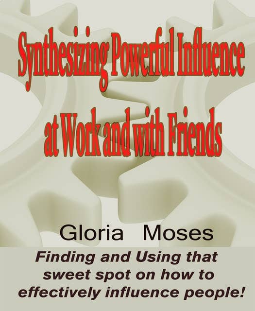 Synthesizing Powerful Influence at Work and with Friends: Finding and Using that sweet spot on how to effectively influence people!