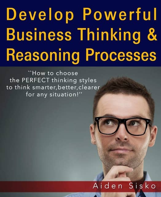 Powerful Business Thinking: How To Choose The Perfect Thinking Styles To Think Smarter,Better,Clearer For Any Situation!