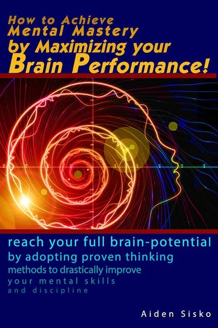 How to Achieve Mental Mastery by Maximizing Your Brain Performance! - Reach Your Full Brain Potential by Adopting Proven Thinking Methods to Drastically improve Your Mental Skills, Discipline: Reach Your Full Brain Potential by Adopting Proven  Thinking Methods to Drastically improve Your Mental Skills, Discipline