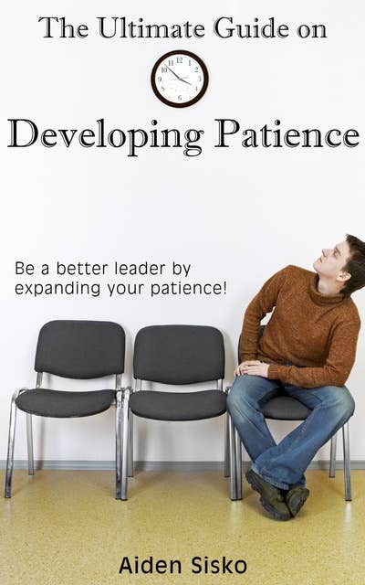 The Ultimate Guide on Developing Patience: Be A Better Leader By Expanding Your Patience!