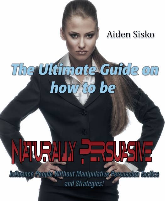 The Ultimate Guide On How to Be Naturally Persuasive: Influence People Without Manipulative Persuasion Tactics and Strategies!